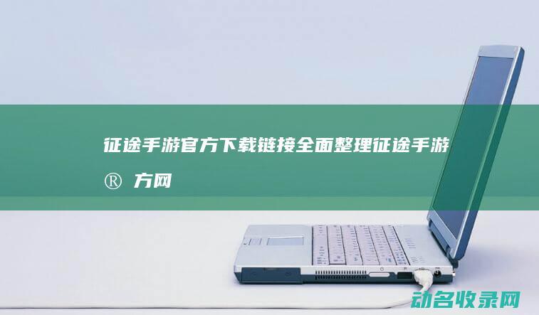 征途手游官方下载链接全面整理 (征途手游官方网站)