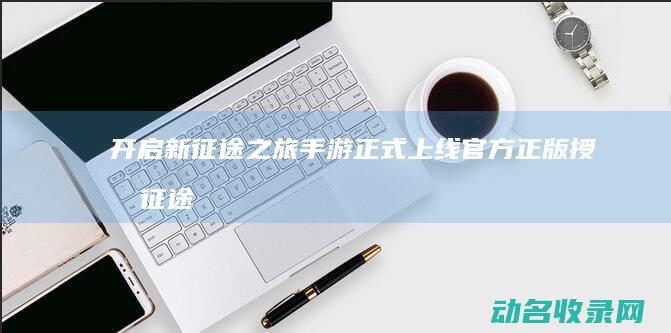 开启新征途之旅 手游正式上线 官方正版授权 征途 (开启新征程)