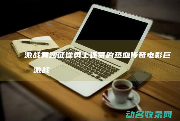 激战黄沙 征途 勇士逐梦的热血传奇 电影巨制 (激战黄沙征途手游官网)