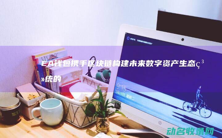EA钱包携手区块链 构建未来数字资产生态系统的关键一步 (ea钱包在哪)